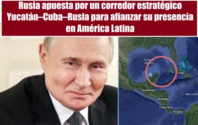 Rusia apuesta por un corredor estratégico Yucatán–Cuba–Rusia para afianzar su presencia en América Latina